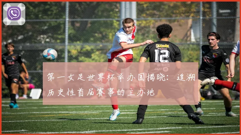 第一女足世界杯举办国揭晓:追溯历史性首届赛事的主办地