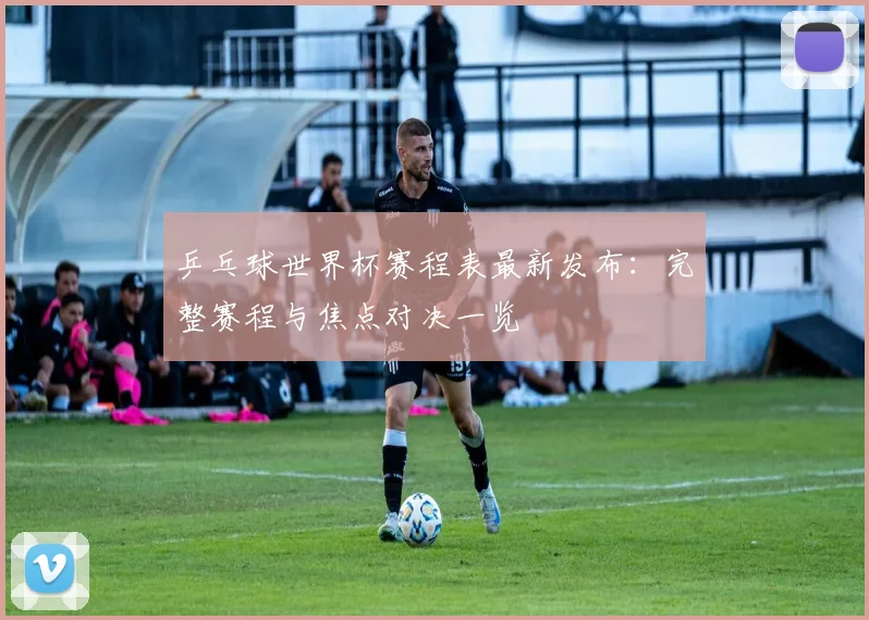 乒乓球世界杯赛程表最新发布：完整赛程与焦点对决一览