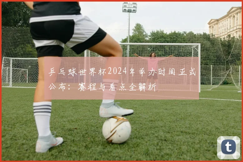 乒乓球世界杯2024年举办时间正式公布:赛程与看点全解析