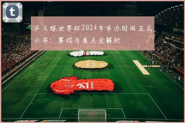 乒乓球世界杯2024年举办时间正式公布:赛程与看点全解析