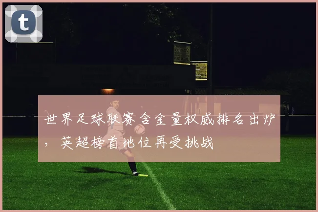 世界足球联赛含金量权威排名出炉,英超榜首地位再受挑战