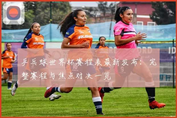 乒乓球世界杯赛程表最新发布:完整赛程与焦点对决一览