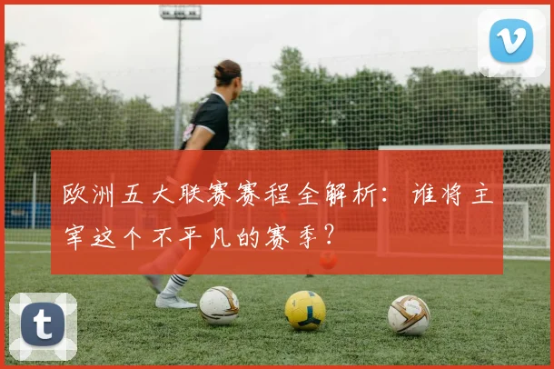 欧洲五大联赛赛程全解析：谁将主宰这个不平凡的赛季？