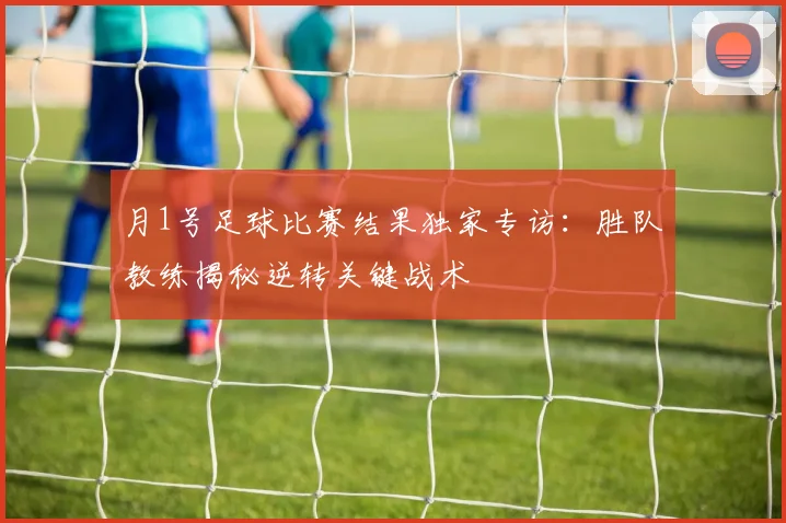 月1号足球比赛结果独家专访：胜队教练揭秘逆转关键战术